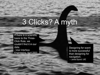 3 Clicks? A myth
Designing for scent
is more successful
than designing for
navigation.
– Jared Spool, UIE
If there is a scientific
basis to the Three-
Click Rule, we
couldn't find it in our
data.
- User Interface
Engineering, April 2003
 