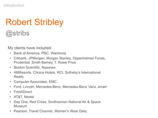 Robert Stribley
@stribs
Introduction
My clients have included:
• Bank of America, PNC, Wachovia
• Citibank, JPMorgan, Morgan Stanley, Oppenheimer Funds,
Prudential, Smith Barney, T. Rowe Price
• Boston Scientific, Nasonex
• AMResorts, Choice Hotels, RCI, Sotheby’s International
Realty
• Computer Associates, EMC
• Ford, Lincoln, Mercedes-Benz, Mercedes-Benz Vans, smart
• FreshDirect
• AT&T, Nextel
• Day One, Red Cross, Smithsonian National Air & Space
Museum
• Pearson, Travel Channel, Women’s Wear Daily
 