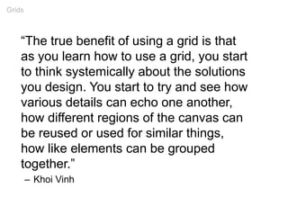 “The true benefit of using a grid is that
as you learn how to use a grid, you start
to think systemically about the solutions
you design. You start to try and see how
various details can echo one another,
how different regions of the canvas can
be reused or used for similar things,
how like elements can be grouped
together.”
– Khoi Vinh
Grids
 