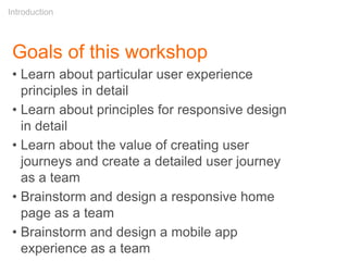 Goals of this workshop
• Learn about particular user experience
principles in detail
• Learn about principles for responsive design
in detail
• Learn about the value of creating user
journeys and create a detailed user journey
as a team
• Brainstorm and design a responsive home
page as a team
• Brainstorm and design a mobile app
experience as a team
Introduction
 