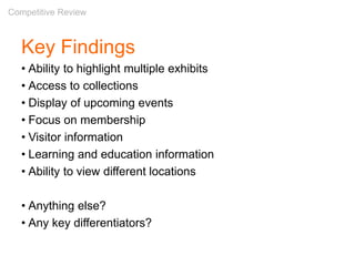 Key Findings
• Ability to highlight multiple exhibits
• Access to collections
• Display of upcoming events
• Focus on membership
• Visitor information
• Learning and education information
• Ability to view different locations
• Anything else?
• Any key differentiators?
Competitive Review
 