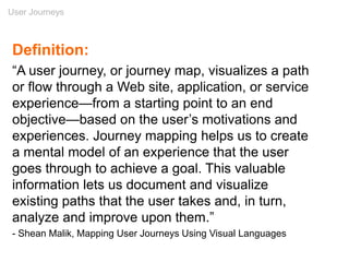 User Journeys
Definition:
“A user journey, or journey map, visualizes a path
or flow through a Web site, application, or service
experience—from a starting point to an end
objective—based on the user’s motivations and
experiences. Journey mapping helps us to create
a mental model of an experience that the user
goes through to achieve a goal. This valuable
information lets us document and visualize
existing paths that the user takes and, in turn,
analyze and improve upon them.”
- Shean Malik, Mapping User Journeys Using Visual Languages
 