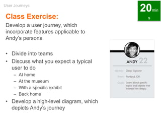 Class Exercise:
Develop a user journey, which
incorporate features applicable to
Andy’s persona
• Divide into teams
• Discuss what you expect a typical
user to do
– At home
– At the museum
– With a specific exhibit
– Back home
• Develop a high-level diagram, which
depicts Andy’s journey
User Journeys
20min
s
 