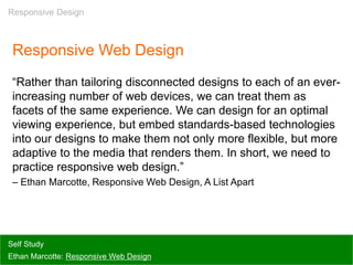 Responsive Web Design
“Rather than tailoring disconnected designs to each of an ever-
increasing number of web devices, we can treat them as
facets of the same experience. We can design for an optimal
viewing experience, but embed standards-based technologies
into our designs to make them not only more flexible, but more
adaptive to the media that renders them. In short, we need to
practice responsive web design.”
– Ethan Marcotte, Responsive Web Design, A List Apart
Self Study
Ethan Marcotte: Responsive Web Design
Responsive Design
 