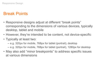 Break Points
• Responsive designs adjust at different “break points”
corresponding to the dimensions of various devices, typically
desktop, tablet and mobile
• However, they’re intended to be content, not device-specific
• Typically at least two:
– e.g. 320px for mobile, 768px for tablet (portrait), desktop
– e.g. 320px for mobile, 768px for tablet (portrait), 1280px for desktop
• May also add “minor breakpoints” to address specific issues
at various dimensions
Responsive Design
 