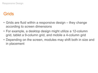 Grids
• Grids are fluid within a responsive design – they change
according to screen dimensions
• For example, a desktop design might utilize a 12-column
grid, tablet a 9-column grid, and mobile a 4-column grid
• Depending on the screen, modules may shift both in size and
in placement
Responsive Design
 