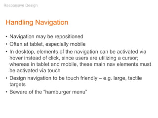 Handling Navigation
• Navigation may be repositioned
• Often at tablet, especially mobile
• In desktop, elements of the navigation can be activated via
hover instead of click, since users are utilizing a cursor;
whereas in tablet and mobile, these main nav elements must
be activated via touch
• Design navigation to be touch friendly – e.g. large, tactile
targets
• Beware of the “hamburger menu”
Responsive Design
 