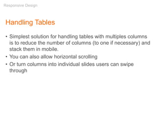 Handling Tables
• Simplest solution for handling tables with multiples columns
is to reduce the number of columns (to one if necessary) and
stack them in mobile.
• You can also allow horizontal scrolling
• Or turn columns into individual slides users can swipe
through
Responsive Design
 