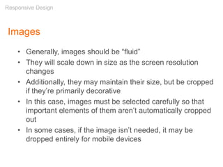 Images
• Generally, images should be “fluid”
• They will scale down in size as the screen resolution
changes
• Additionally, they may maintain their size, but be cropped
if they’re primarily decorative
• In this case, images must be selected carefully so that
important elements of them aren’t automatically cropped
out
• In some cases, if the image isn’t needed, it may be
dropped entirely for mobile devices
Responsive Design
 