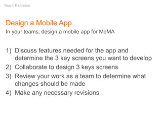 Design a Mobile App
In your teams, design a mobile app for MoMA
1) Discuss features needed for the app and
determine the 3 key screens you want to develop
2) Collaborate to design 3 keys screens
3) Review your work as a team to determine what
changes should be made
4) Make any necessary revisions
Team Exercise
 
