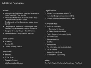 Additional Resources
Books:
• Information Architecture for the World Wide Web –
Louis Rosenfeld, Peter Morville
• Information Architecture: Blueprints for the Web –
Christina Wodtke, Austin Govella
• The Elements of User Experience – Jesse James
Garrett
• Designing Web Navigation: Optimizing the User
Experience – James Kalbach, Aaron Gustafson
• Design of Everyday Things – Donald Norman
• Responsive Web Design – Ethan Marcotte
Local Events:
• IA Meetup
• Brooklyn UX
• Content Strategy Meetup
Web Sites:
• Alertbox
• A List Apart
• Boxes & Arrows
• wireframes.tumblr.com
Organizations:
• Human Computer Interactions (HCI)
• Interaction Designers Association (IxDA)
• Usability Professionals Association (UPA)
Further Studies:
• School of Visual Arts
• Continuing Ed classes
• MFA in Interaction Design
• Pratt – Course in Information Design
• Rosenfeld Media
• General Assembly
• Skillshare
• Adaptive Path
• The Information Architecture Institute
• The IA Summit
• Nielsen Norman Group
• User Interface Engineering
Video:
The Right Way to Wireframe by Russ Unger (YouTube)
 