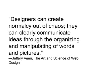 “Designers can create
normalcy out of chaos; they
can clearly communicate
ideas through the organizing
and manipulating of words
and pictures.”
—Jeffery Veen, The Art and Science of Web
Design
 