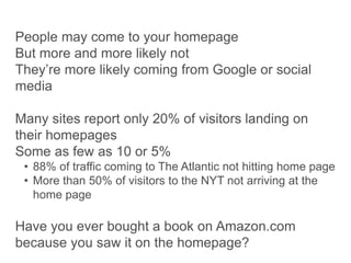 People may come to your homepage
But more and more likely not
They’re more likely coming from Google or social
media
Many sites report only 20% of visitors landing on
their homepages
Some as few as 10 or 5%
• 88% of traffic coming to The Atlantic not hitting home page
• More than 50% of visitors to the NYT not arriving at the
home page
Have you ever bought a book on Amazon.com
because you saw it on the homepage?
 