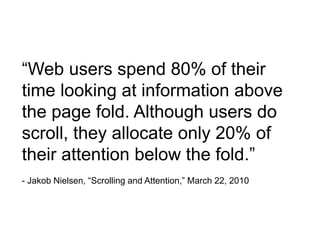 “Web users spend 80% of their
time looking at information above
the page fold. Although users do
scroll, they allocate only 20% of
their attention below the fold.”
- Jakob Nielsen, “Scrolling and Attention,” March 22, 2010
 