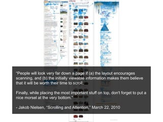 “People will look very far down a page if (a) the layout encourages
scanning, and (b) the initially viewable information makes them believe
that it will be worth their time to scroll.
Finally, while placing the most important stuff on top, don't forget to put a
nice morsel at the very bottom.”
- Jakob Nielsen, “Scrolling and Attention,” March 22, 2010
 