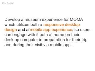 Develop a museum experience for MOMA
which utilizes both a responsive desktop
design and a mobile app experience, so users
can engage with it both at home on their
desktop computer in preparation for their trip
and during their visit via mobile app.
Our Project
 