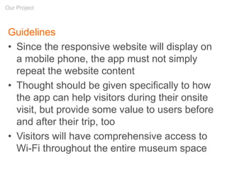 Guidelines
• Since the responsive website will display on
a mobile phone, the app must not simply
repeat the website content
• Thought should be given specifically to how
the app can help visitors during their onsite
visit, but provide some value to users before
and after their trip, too
• Visitors will have comprehensive access to
Wi-Fi throughout the entire museum space
Our Project
 