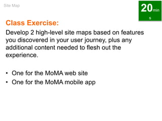 Class Exercise:
Develop 2 high-level site maps based on features
you discovered in your user journey, plus any
additional content needed to flesh out the
experience.
• One for the MoMA web site
• One for the MoMA mobile app
Site Map
20min
s
 