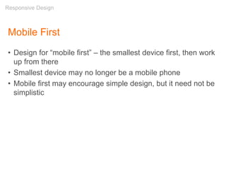 Mobile First
• Design for “mobile first” – the smallest device first, then work
up from there
• Smallest device may no longer be a mobile phone
• Mobile first may encourage simple design, but it need not be
simplistic
Responsive Design
 