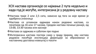 ХСК настава организује се најмање 2 пута недељно и
када год је могуће, интегрисана је у редовну наставу
Настава траје 2 или 2,5 сата, зависно од тога за које време је
одобрена учионица
Настава се углавном одржава након редoвне наставе, са
почетком од 16 или 17 часова. Средом настава почиње раније, од
13:00, 13:30 часова или касније
Настава се одржава и суботом пре подне
Интегрисана настава постоји само у граду Цириху, ову наставу
редовно посећује инспекција Дирекције за образовање и
наставнику доставља извештај о посети
 