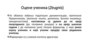 Оцене ученика (Zeugnis)
Уз обавезу вођења педагошке документације, прописане
Правилником, (матичне књиге, дневника, ђачких књижица,
свеедочанстава), наставници су дужни да на крају
полугодишта (до половине јануара) и на крају школске
године ( до половине јуна) попуне формулар, у који уносе
оцену ученика и који ученик предаје свом редовном
учитељу
Формулари су у сваком кантону другачији
 