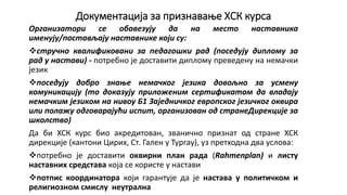 Документација за признавање ХСК курса
Организатори се обавезују да на место наставника
именују/постављају наставнике који су:
стручно квалификовани за педагошки рад (поседују диплому за
рад у настави) - потребно је доставити диплому преведену на немачки
језик
поседују добро знање немачког језика довољно за усмену
комуникацију (то доказују приложеним сертификатом да владају
немачким језиком на нивоу Б1 Заједничког европског језичког оквира
или полажу одговарајући испит, организован од странеДирекције за
школство)
Да би ХСК курс био акредитован, званично признат од стране ХСК
дирекције (кантони Цирих, Ст. Гален у Тургау), уз претходна два услова:
потребно је доставити оквирни план рада (Rahmenplan) и листу
наставних средстава која се користе у настави
потпис координатора који гарантује да је настава у политичком и
религиозном смислу неутрална
 