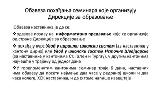 Обавеза похађања семинара које организују
Дирекције за образовање
Обавеза наставника је да се:
одазове позиву на информативно предавање које се организује
од стране Дирекција за образовање
 похађају курс Увод у циришки школски систем (за наставнике у
кантону Цирих) или Увод у школски систем Источне Швајцарске
(за наставнике у кантонима Ст. Гален и Тургау), у другим кантонима
најчешће у трајању од једног дана
У горепоменутим кантонима семинар траје 6 дана, наставник
има обавезу да посети најмање два часа у редовној школи и два
часа колеге, ХСК наставника, и да о томе напише извештаје
 