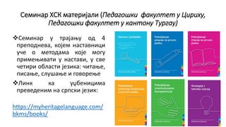 Семинар ХСК материјали (Педагошки факултет у Цириху,
Педагошки факултет у кантону Тургау)
Семинар у трајању од 4
преподнева, којем наставници
уче о методама које могу
примењивати у настави, у све
четири области језика: читање,
писање, слушање и говорење
Линк ка уџбеницима
преведеним на српски језик:
https://myheritagelanguage.com/
bkms/books/
 