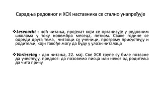 Сарадња редовног и ХСК наставника се стално унапређује
Lesenacht - ноћ читања, пројекат који се организује у редовним
школама у току новембра месеца, петком. Сваке године се
одреди друга тема, читаоци су ученици, програму присуствују и
родитељи, који такође могу да буду у улози читалаца
Vorlesetag - дан читања, 22. мај. Све ХСК групе су биле позване
да учествују, предлог: да позовемо писца или неког од родитеља
да чита причу
 