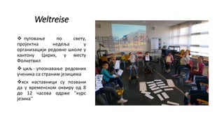 Weltreise
 путовање по свету,
пројектна недеља у
организацији редовне школе у
кантону Цирих, у месту
Фолкетвил
 циљ - упознавање редовних
ученика са страним језицима
хск наставници су позвани
да у временском оквиру од 8
до 12 часова одрже ''курс
језика''
 