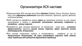 Организатори ХСК наставе
Организатори ХСК наставе могу бити државе (Србија, Грчка, Италија, Турска,
итд.) или удружења родитеља (настава кинеског, арапског, руског, финског
и осталих језика)
ХСК настава је првобитно имала сврху да припреми ученике за што лакше
укључивање у школу и наставак школовања приликом повратка у
отаџбину - земљу порекла
Првобитни циљ наставе временом је промењен - нови циљ - неговање
двојезичности, односно језика земље порекла, првог наученог језика
(Herkunfsprache, Erstsprache)
На основу педагошке праксе и истраживања, утврђено је да је
двојезичност потенцијал, од чијег унапређeња користи неће имати
само појединац већ целокупна друштвена заједница
 