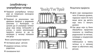 Leseförderung -
унапређење читања
 Пројекат унапређења читања
који је покренула холандска
језичка група
 Пројекат је реализован као
државни пројекат у редовним
школама у Холандији, са
циљем да се унапреди читање
деце која имају потешкоће у
учењу, а након реализације
пројекта уочено је да су
напредак у читању показала
сва деца
Фазе у реализацији пројекта:
 тестирање деце - речник
 редовно читање, потпис
родитеља
 поновљени тест
Резултати пројекта:
 Дете које свакодневно
чита 15 минута дневно,
годишње научи 55 пута
више речи од детета
које чита 5 минута
дневно
 Сва деца која су била
обухваћена пројектом
показала су повећану
радозналост за читање,
напредак у социјалном
понашању,
побољшање у темпу
читања и у великој
мери су обогатила свој
речник
 