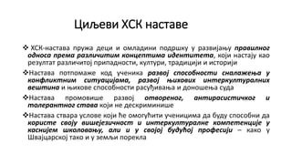 Циљеви ХСК наставе
 ХСК-настава пружа деци и омладини подршку у развијању правилног
односа према различитим концептима идентитета, који настају као
резултат различитој припадности, култури, традицији и историји
Настава потпомаже код ученика развој способности сналажења у
конфликтним ситуацијама, развој њихових интеркултуралних
вештина и њихове способности расуђивања и доношења суда
Настава промовише развој отвореног, антирасистичког и
толерантног става који не дескриминише
Настава ствара услове који ће омогућити ученицима да буду способни да
користе своју вишејезичност и интеркултуралне компетенције у
каснијем школовању, али и у својој будућој професији – како у
Швајцарској тако и у земљи порекла
 