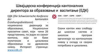 Швајцарска конференција кантоналних
директора за образовање и васпитање (ЕДК)
ЕДК (Die Schweizerische Konferenz
der kantonalen
Erziehungsdirektoren) -
национална дирекција за
образовање, Национални
просветни савет, који чини 26
представника, по један из сваког
кантона, која се бави
политиком и циљевима
образовања на државном
нивоу. Интернет страница:
www.edk.ch
Сваки кантон има слободу
да школски систем и
школски програм
организује на кантоналном
нивоу у складу са својим
потребама и циљевима.
 