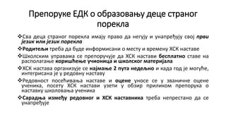 Препоруке ЕДК о образовању деце страног
порекла
Сва деца страног порекла имају право да негују и унапређују свој први
језик или језик порекла
Родитељи треба да буде информисани о месту и времену ХСК наставе
Школским управама се препоручује да ХСК настави бесплатно ставе на
располагање коришћење учионица и школског материјала
ХСК настава организује се најмање 2 пута недељно и када год је могуће,
интегрисана је у редовну наставу
Редовност посећивања наставе и оцене уносе се у званичне оцене
ученика, посету ХСК настави узети у обзир приликом препорука о
наставку школовања ученика
Сарадња између редовног и ХСК наставника треба непрестано да се
унапређује
 