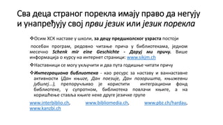 Сва деца страног порекла имају право да негују
и унапређују свој први језик или језик порекла
Осим ХСК наставе у школи, за децу предшколског узраста постоји
посебан програм, редовно читање прича у библиотекама, једном
месечно Schenk mir eine Geschichte - Даруј ми причу. Више
информација о курсу на интернет страници: www.sikjm.ch
Наставници се могу укључити и два пута годишње читати причу
Интеграциона библиотека - као ресурс за наставу и ваннаставне
активности (Дан књиге, Дан поезије, Дан позоришта, књижевни
јубилеј...), препоручљиво је користити интеграциони фонд
библиотеке, у супротном, библиотека повлачи књиге, а на
коришћење ставља књиге неке друге језичке групе
www.interbiblio.ch, www.bibliomedia.ch, www.pbz.ch/hardau,
www.kanzbi.ch
 