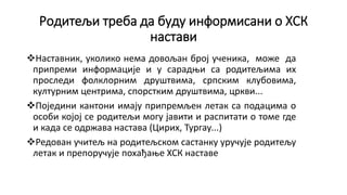 Родитељи треба да буду информисани о ХСК
настави
Наставник, уколико нема довољан број ученика, може да
припреми информације и у сарадњи са родитељима их
проследи фолклорним друштвима, српским клубовима,
културним центрима, спорстким друштвима, цркви...
Поједини кантони имају припремљен летак са подацима о
особи којој се родитељи могу јавити и распитати о томе где
и када се одржава настава (Цирих, Тургау...)
Редован учитељ на родитељском састанку уручује родитељу
летак и препоручује похађање ХСК наставе
 