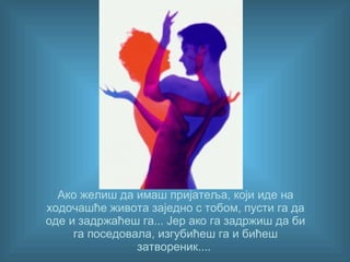 Ако желиш да имаш пријатеља, који иде на ходочашће живота заједно с тобом, пусти га да оде и задржаћеш га... Јер ако га задржиш да би га поседовала, изгубићеш га и бићеш затвореник... .   