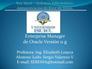9no Nivel – Sistemas InformáticosAdministración de Base de Datos Enterprise Manager de Oracle Versión 11 g Profesora: Ing. Elizabeth Loayza Alumno: Lcdo. Sergio Valarezo V. E-mail: SERFAVA@hotmail.com 
