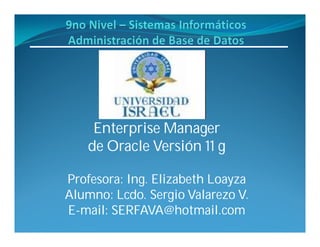 Enterprise Manager
    de Oracle Versión 11 g

Profesora: Ing. Elizabeth Loayza
Alumno: Lcdo. Sergio Valarezo V.
E-mail: SERFAVA@hotmail.com
 