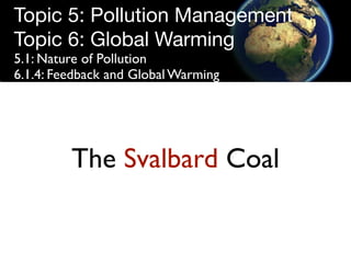 Topic 5: Pollution Management
Topic 6: Global Warming
5.1: Nature of Pollution
6.1.4: Feedback and Global Warming




         The Svalbard Coal
 