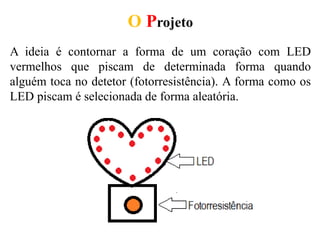 O Projeto
A ideia é contornar a forma de um coração com LED
vermelhos que piscam de determinada forma quando
alguém toca no detetor (fotorresistência). A forma como os
LED piscam é selecionada de forma aleatória.
 