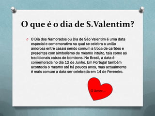 O que é o dia de S.Valentim?
 O O Dia dos Namorados ou Dia de São Valentim é uma data
   especial e comemorativa na qual se celebra a união
   amorosa entre casais sendo comum a troca de cartões e
   presentes com simbolismo de mesmo intuito, tais como as
   tradicionais caixas de bombons. No Brasil, a data é
   comemorada no dia 12 de Junho. Em Portugal também
   acontecia o mesmo até há poucos anos, mas actualmente
   é mais comum a data ser celebrada em 14 de Fevereiro.



                                     O Amor…
 