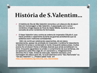 História de S.Valentim…
O   A história do Dia de São Valentim remonta a um obscuro dia de jejum
    tido em homenagem a São Valentim. A associação com o amor
    romântico chega depois do final da Idade Média, durante o qual o
    conceito de amor romântico foi formulado.

O   O bispo Valentim lutou contra as ordens do imperador Cláudio II, que
    havia proibido o casamento durante as guerras acreditando que os
    solteiros eram melhores combatentes.
     Além de continuar celebrando casamentos, ele se casou
secretamente, apesar da proibição do imperador. A prática foi descoberta
e Valentim foi preso e condenado à morte. Enquanto estava preso, muitos
jovens lhe enviavam flores e bilhetes dizendo que ainda acreditavam no
amor. Enquanto aguardava na prisão o cumprimento da sua sentença, ele
se apaixonou pela filha cega de um carcereiro e, milagrosamente,
devolveu-lhe a visão. Antes da execução, Valentim escreveu uma
mensagem de adeus para ela, na qual assinava como “Seu Namorado” ou
“De seu Valentim”.(…) Podem saber mais em
http://pt.wikipedia.org/wiki/Dia_dos_Namorados
 