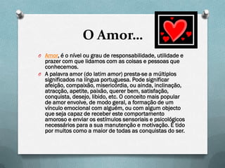 O Amor…
O Amor, é o nível ou grau de responsabilidade, utilidade e
  prazer com que lidamos com as coisas e pessoas que
  conhecemos.
O A palavra amor (do latim amor) presta-se a múltiplos
  significados na língua portuguesa. Pode significar
  afeição, compaixão, misericórdia, ou ainda, inclinação,
  atracção, apetite, paixão, querer bem, satisfação,
  conquista, desejo, libido, etc. O conceito mais popular
  de amor envolve, de modo geral, a formação de um
  vínculo emocional com alguém, ou com algum objecto
  que seja capaz de receber este comportamento
  amoroso e enviar os estímulos sensoriais e psicológicos
  necessários para a sua manutenção e motivação. É tido
  por muitos como a maior de todas as conquistas do ser.
 