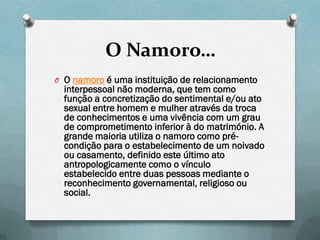 O Namoro…
O O namoro é uma instituição de relacionamento
  interpessoal não moderna, que tem como
  função a concretização do sentimental e/ou ato
  sexual entre homem e mulher através da troca
  de conhecimentos e uma vivência com um grau
  de comprometimento inferior à do matrimónio. A
  grande maioria utiliza o namoro como pré-
  condição para o estabelecimento de um noivado
  ou casamento, definido este último ato
  antropologicamente como o vínculo
  estabelecido entre duas pessoas mediante o
  reconhecimento governamental, religioso ou
  social.
 