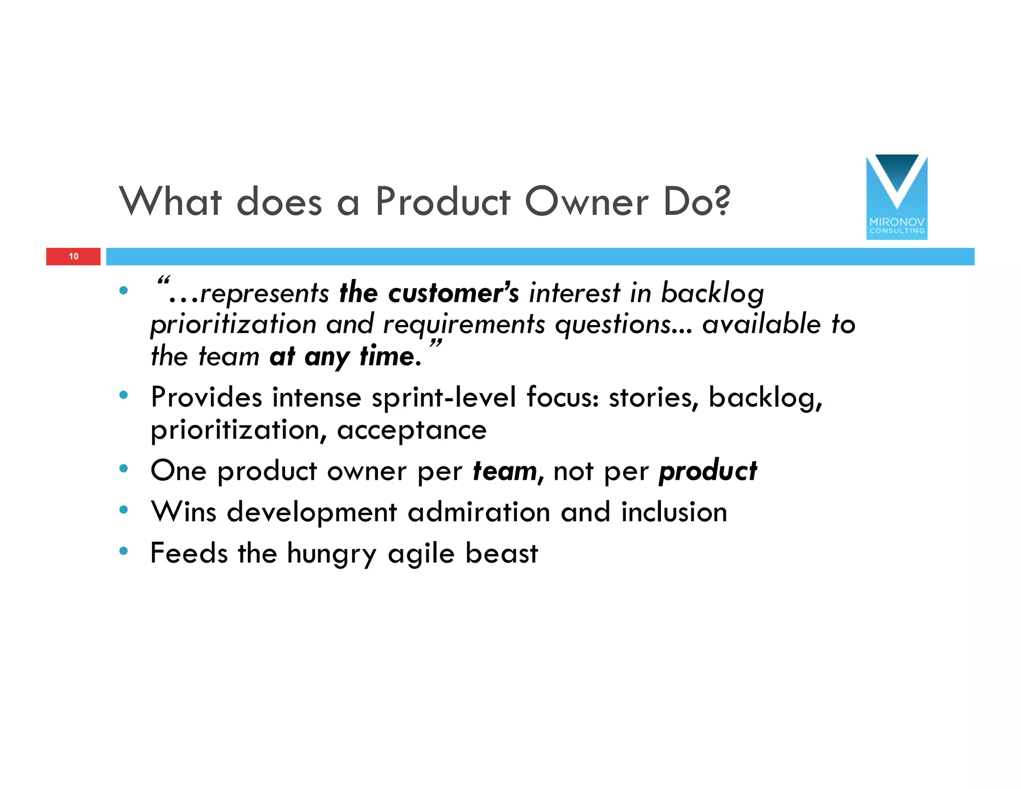 What does a Product Owner Do?
•  “…represents the customer’s interest in backlog
prioritization and requirements questions... available to
the team at any time.”
•  Provides intense sprint-level focus: stories, backlog,
prioritization, acceptance
•  One product owner per team, not per product
•  Wins development admiration and inclusion
•  Feeds the hungry agile beast
10
 
