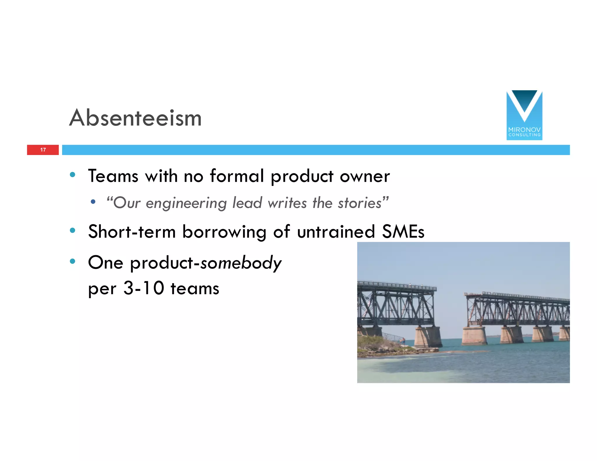 Absenteeism
•  Teams with no formal product owner
•  “Our engineering lead writes the stories”
•  Short-term borrowing of untrained SMEs
•  One product-somebody
per 3-10 teams
17
 