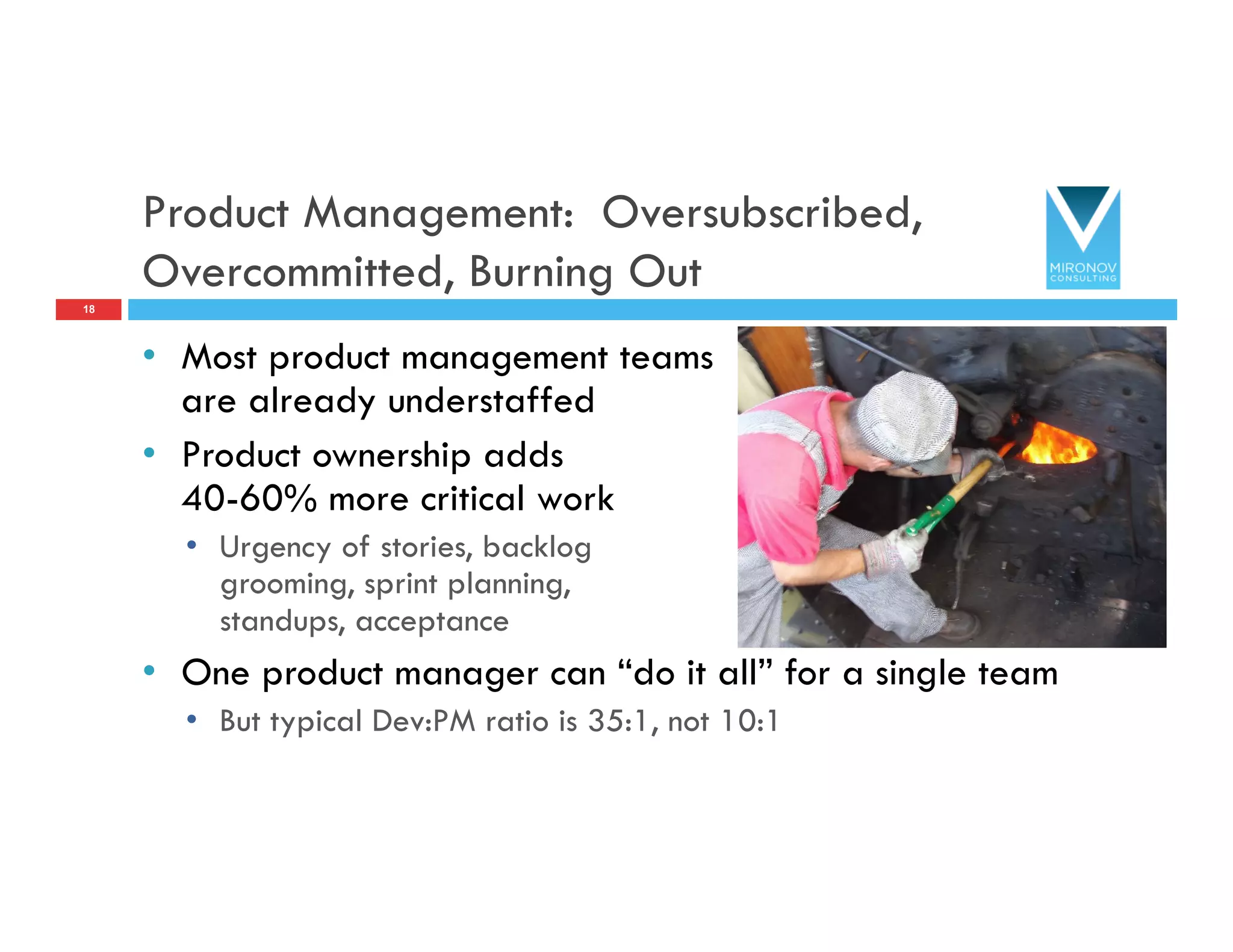 Product Management: Oversubscribed,
Overcommitted, Burning Out
•  Most product management teams
are already understaffed
•  Product ownership adds
40-60% more critical work
•  Urgency of stories, backlog
grooming, sprint planning,
standups, acceptance
•  One product manager can “do it all” for a single team
•  But typical Dev:PM ratio is 35:1, not 10:1
18
 