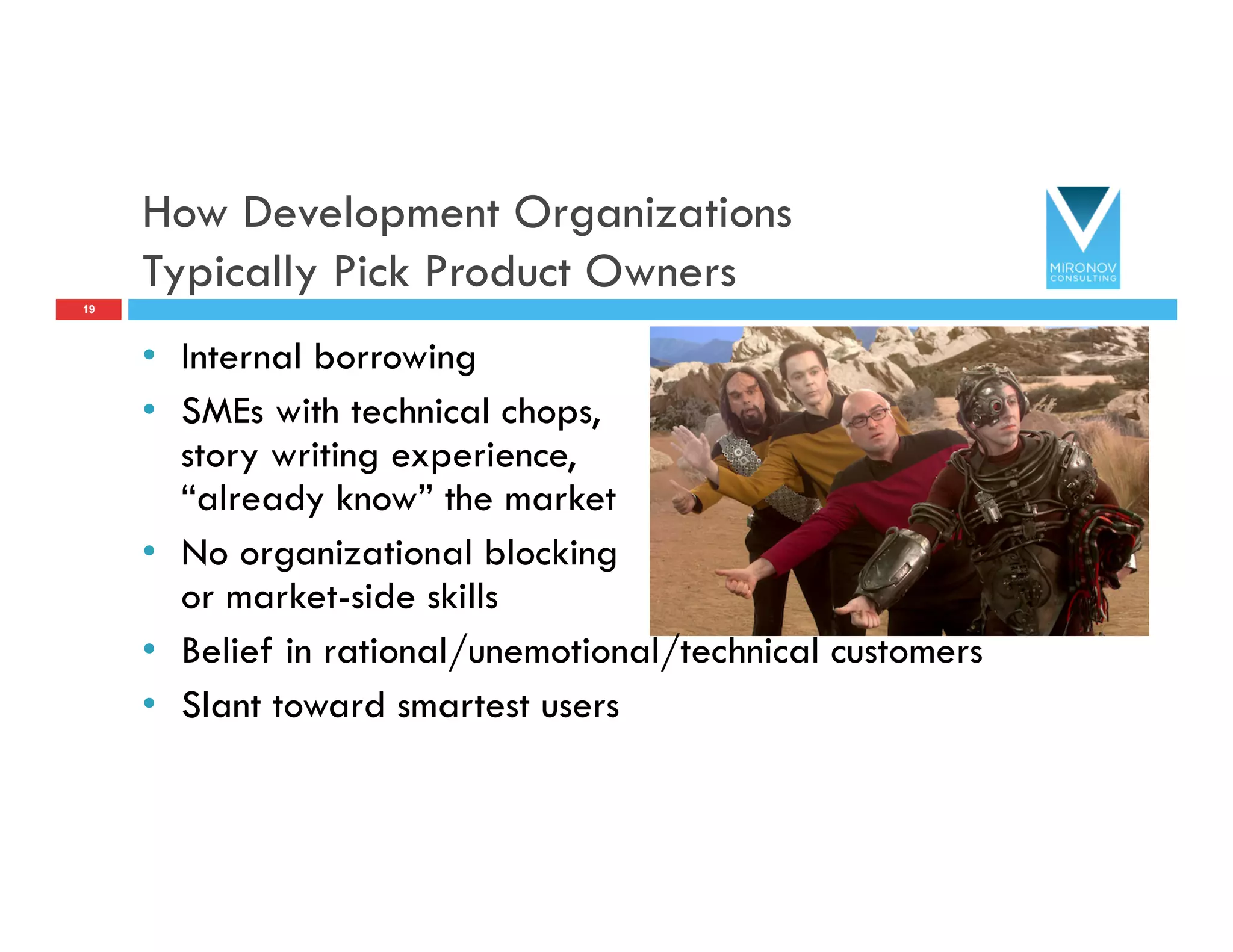 How Development Organizations
Typically Pick Product Owners
•  Internal borrowing
•  SMEs with technical chops,
story writing experience,
“already know” the market
•  No organizational blocking
or market-side skills
•  Belief in rational/unemotional/technical customers
•  Slant toward smartest users
19
 